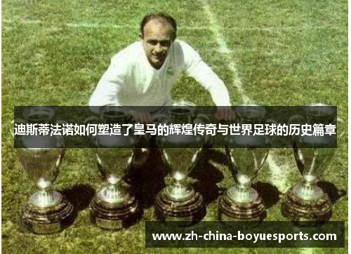 迪斯蒂法诺如何塑造了皇马的辉煌传奇与世界足球的历史篇章