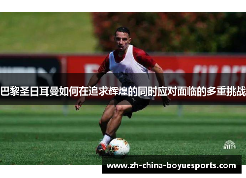 巴黎圣日耳曼如何在追求辉煌的同时应对面临的多重挑战