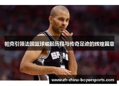 帕克引领法国篮球崛起历程与传奇足迹的辉煌篇章