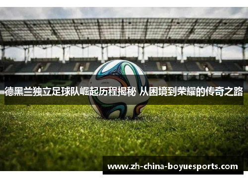 德黑兰独立足球队崛起历程揭秘 从困境到荣耀的传奇之路