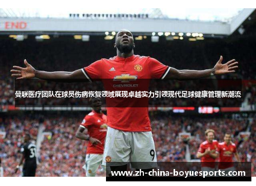 曼联医疗团队在球员伤病恢复领域展现卓越实力引领现代足球健康管理新潮流