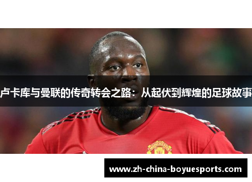 卢卡库与曼联的传奇转会之路：从起伏到辉煌的足球故事