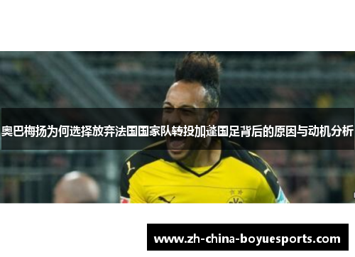 奥巴梅扬为何选择放弃法国国家队转投加蓬国足背后的原因与动机分析