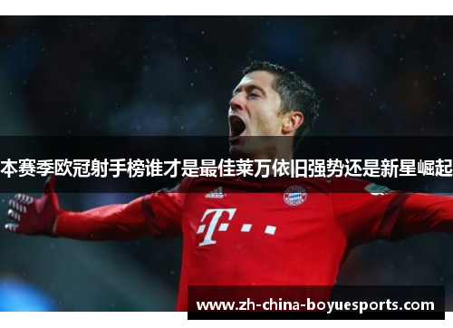 本赛季欧冠射手榜谁才是最佳莱万依旧强势还是新星崛起 本赛季欧冠射手榜谁才是最佳莱万依旧强势还是新星崛起