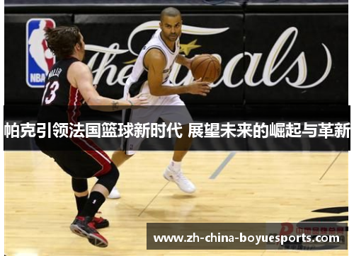 帕克引领法国篮球新时代 展望未来的崛起与革新