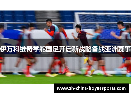 伊万科维奇掌舵国足开启新战略备战亚洲赛事