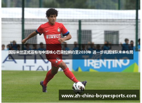 国际米兰正式宣布与中场核心巴雷拉续约至2030年 进一步巩固球队未来布局