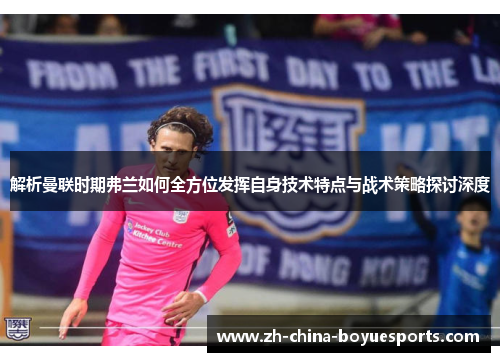 解析曼联时期弗兰如何全方位发挥自身技术特点与战术策略探讨深度